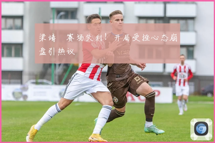 梁靖崑赛场失利！开局受挫心态崩盘引热议