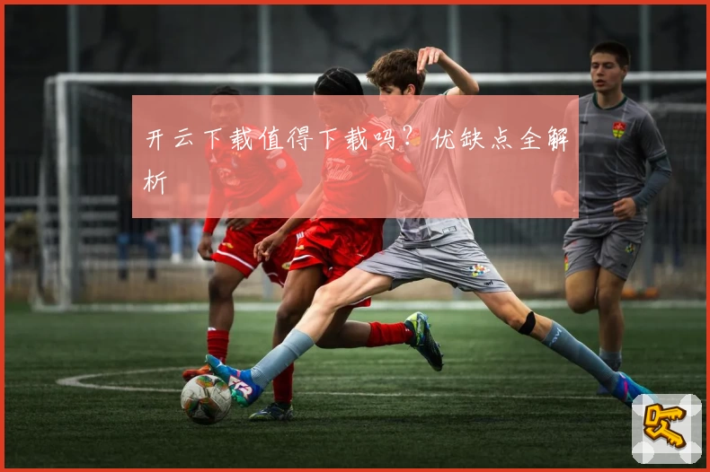 开云下载值得下载吗？优缺点全解析