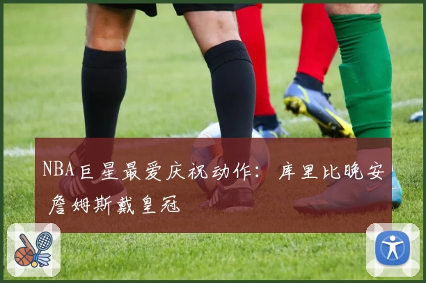 NBA巨星最爱庆祝动作：库里比晚安 詹姆斯戴皇冠