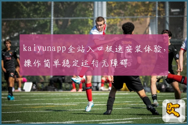kaiyunapp全站入口极速安装体验，操作简单稳定运行无障碍