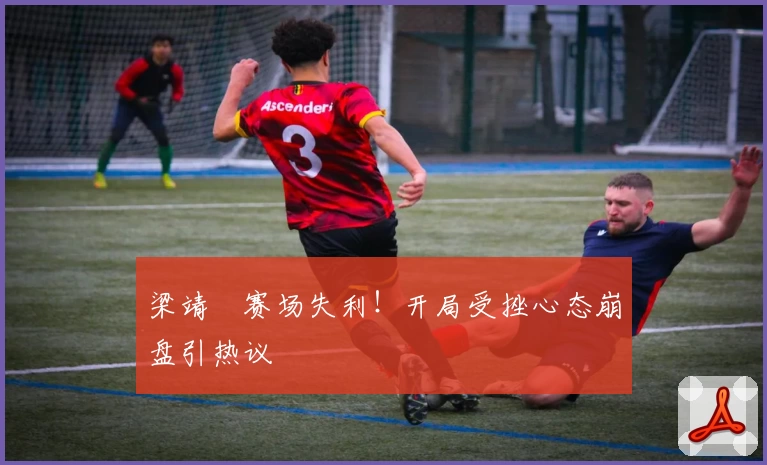 梁靖崑赛场失利！开局受挫心态崩盘引热议