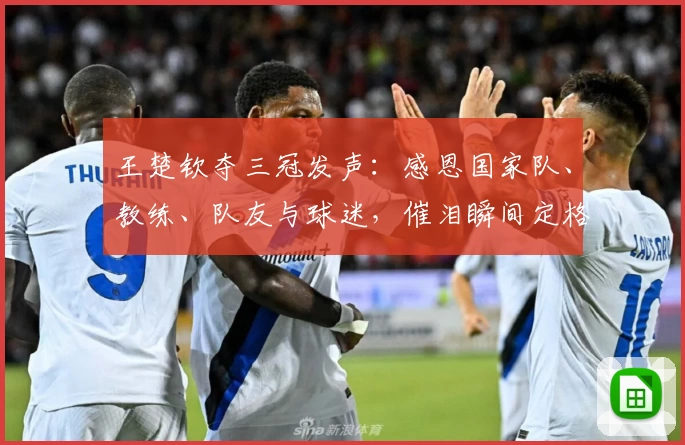 王楚钦夺三冠发声:感恩国家队、教练、队友与球迷,催泪瞬间定格