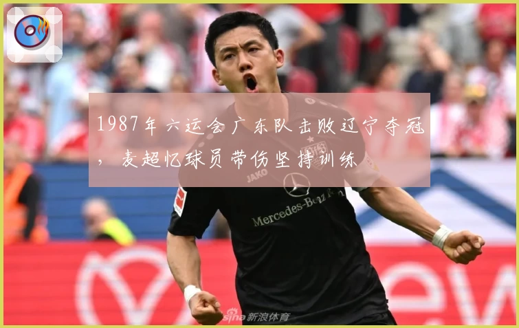 1987年六运会广东队击败辽宁夺冠，麦超忆球员带伤坚持训练