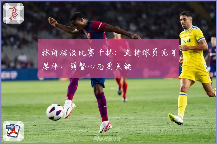 林诗栋谈比赛干扰：支持球员无可厚非，调整心态更关键