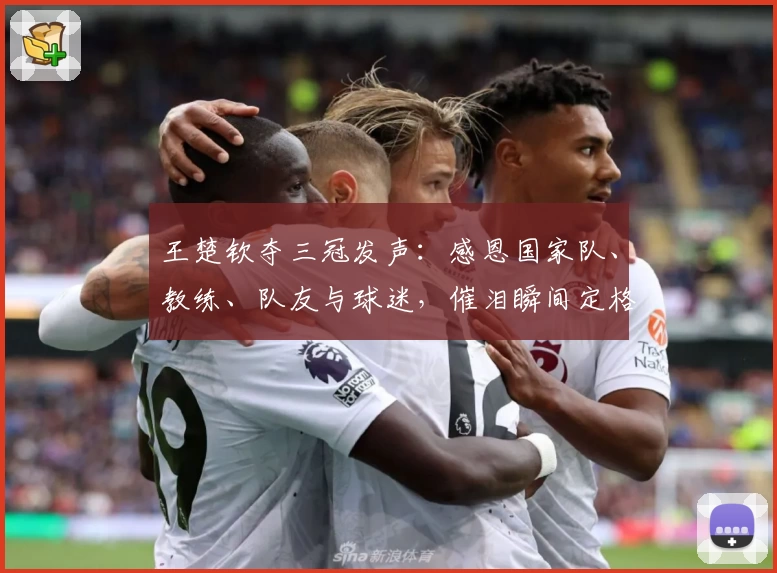 王楚钦夺三冠发声：感恩国家队、教练、队友与球迷，催泪瞬间定格