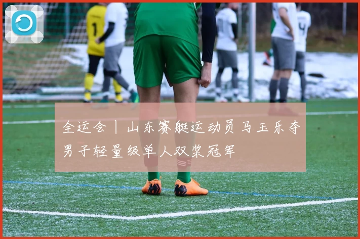 全运会丨山东赛艇运动员马玉乐夺男子轻量级单人双桨冠军