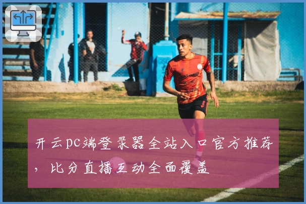开云pc端登录器全站入口官方推荐，比分直播互动全面覆盖