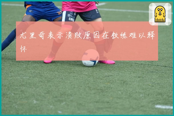 尤里奇表示溃败原因在教练难以释怀