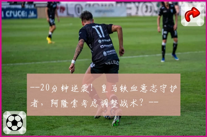 --20分钟逆袭！皇马铁血意志守护者，阿隆索考虑调整战术？--