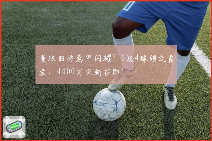 曼联旧将意甲闪耀?6场4球锁定首发,4400万买断在即!