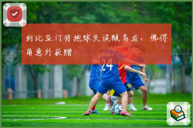 利比亚门将抱球失误酿乌龙,佛得角意外获赠
